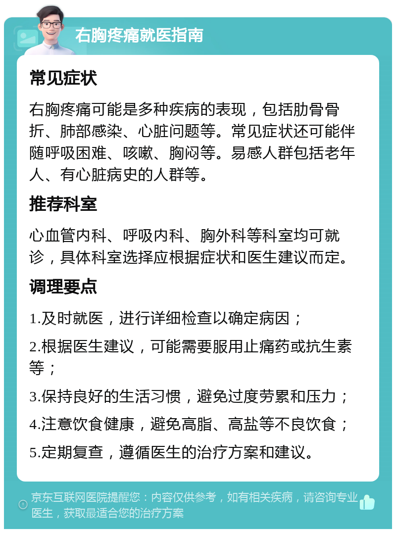 右胸疼痛就医指南 常见症状 右胸疼痛可能是多种疾病的表现，包括肋骨骨折、肺部感染、心脏问题等。常见症状还可能伴随呼吸困难、咳嗽、胸闷等。易感人群包括老年人、有心脏病史的人群等。 推荐科室 心血管内科、呼吸内科、胸外科等科室均可就诊，具体科室选择应根据症状和医生建议而定。 调理要点 1.及时就医，进行详细检查以确定病因； 2.根据医生建议，可能需要服用止痛药或抗生素等； 3.保持良好的生活习惯，避免过度劳累和压力； 4.注意饮食健康，避免高脂、高盐等不良饮食； 5.定期复查，遵循医生的治疗方案和建议。