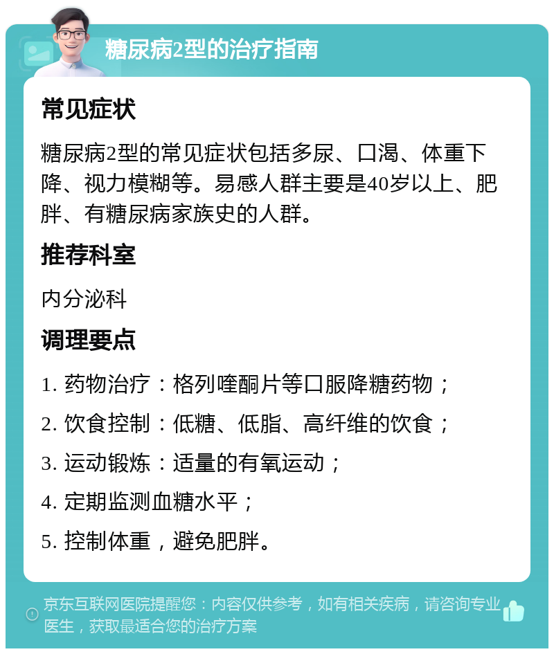 糖尿病2型的治疗指南 常见症状 糖尿病2型的常见症状包括多尿、口渴、体重下降、视力模糊等。易感人群主要是40岁以上、肥胖、有糖尿病家族史的人群。 推荐科室 内分泌科 调理要点 1. 药物治疗：格列喹酮片等口服降糖药物； 2. 饮食控制：低糖、低脂、高纤维的饮食； 3. 运动锻炼：适量的有氧运动； 4. 定期监测血糖水平； 5. 控制体重，避免肥胖。