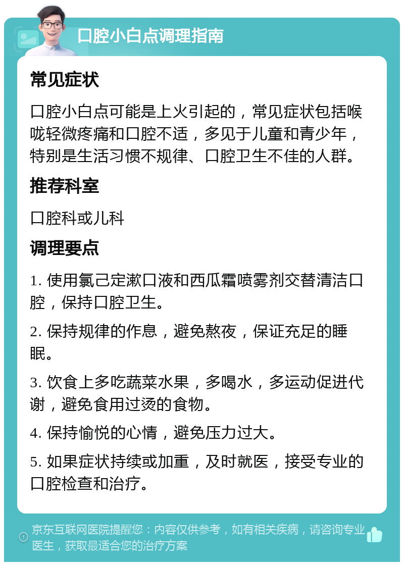 口腔小白点调理指南 常见症状 口腔小白点可能是上火引起的，常见症状包括喉咙轻微疼痛和口腔不适，多见于儿童和青少年，特别是生活习惯不规律、口腔卫生不佳的人群。 推荐科室 口腔科或儿科 调理要点 1. 使用氯己定漱口液和西瓜霜喷雾剂交替清洁口腔，保持口腔卫生。 2. 保持规律的作息，避免熬夜，保证充足的睡眠。 3. 饮食上多吃蔬菜水果，多喝水，多运动促进代谢，避免食用过烫的食物。 4. 保持愉悦的心情，避免压力过大。 5. 如果症状持续或加重，及时就医，接受专业的口腔检查和治疗。