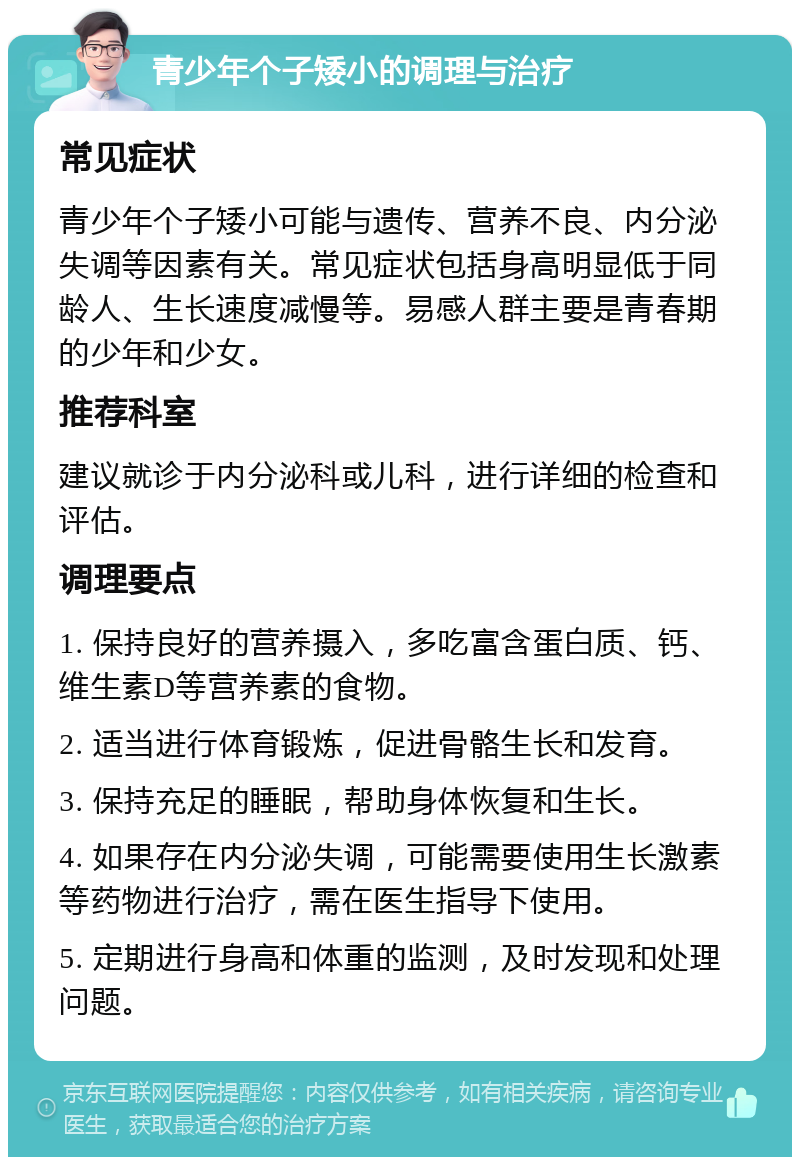 青少年个子矮小的调理与治疗 常见症状 青少年个子矮小可能与遗传、营养不良、内分泌失调等因素有关。常见症状包括身高明显低于同龄人、生长速度减慢等。易感人群主要是青春期的少年和少女。 推荐科室 建议就诊于内分泌科或儿科，进行详细的检查和评估。 调理要点 1. 保持良好的营养摄入，多吃富含蛋白质、钙、维生素D等营养素的食物。 2. 适当进行体育锻炼，促进骨骼生长和发育。 3. 保持充足的睡眠，帮助身体恢复和生长。 4. 如果存在内分泌失调，可能需要使用生长激素等药物进行治疗，需在医生指导下使用。 5. 定期进行身高和体重的监测，及时发现和处理问题。