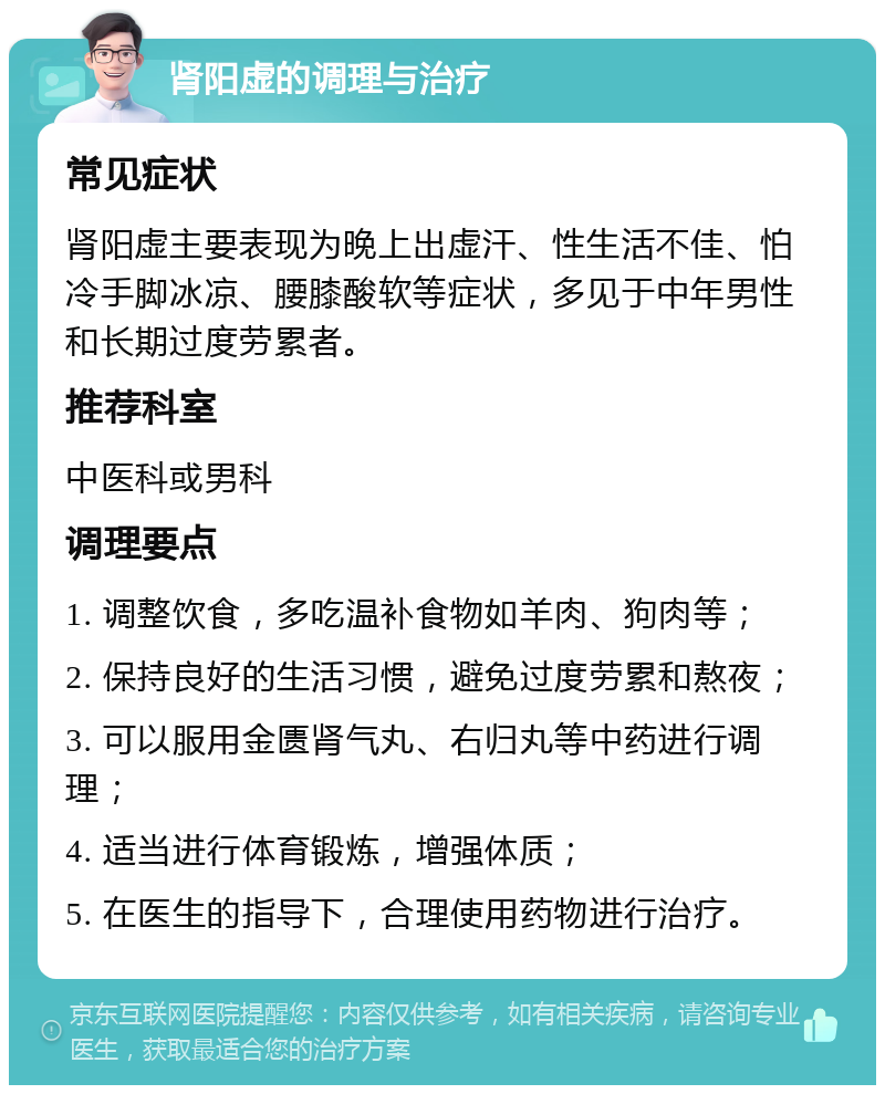 肾阳虚的调理与治疗 常见症状 肾阳虚主要表现为晚上出虚汗、性生活不佳、怕冷手脚冰凉、腰膝酸软等症状，多见于中年男性和长期过度劳累者。 推荐科室 中医科或男科 调理要点 1. 调整饮食，多吃温补食物如羊肉、狗肉等； 2. 保持良好的生活习惯，避免过度劳累和熬夜； 3. 可以服用金匮肾气丸、右归丸等中药进行调理； 4. 适当进行体育锻炼，增强体质； 5. 在医生的指导下，合理使用药物进行治疗。