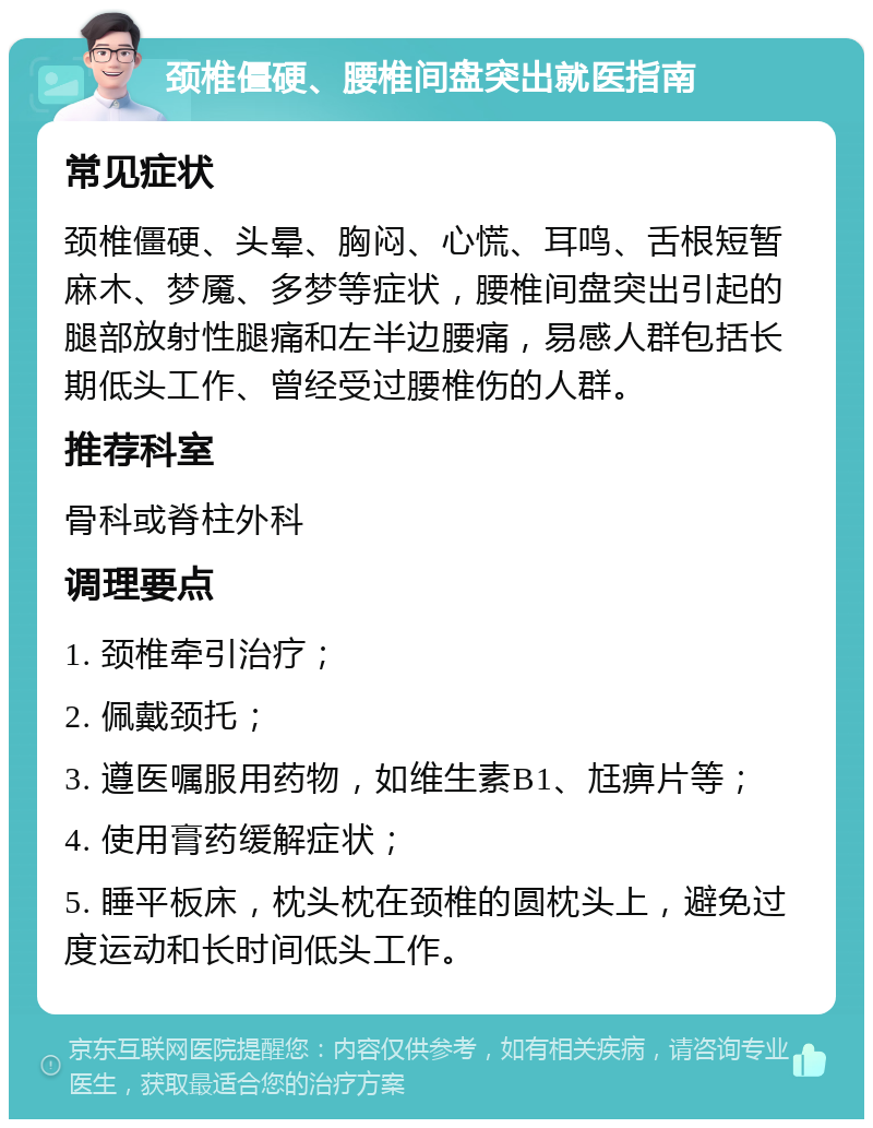 颈椎僵硬、腰椎间盘突出就医指南 常见症状 颈椎僵硬、头晕、胸闷、心慌、耳鸣、舌根短暂麻木、梦魇、多梦等症状，腰椎间盘突出引起的腿部放射性腿痛和左半边腰痛，易感人群包括长期低头工作、曾经受过腰椎伤的人群。 推荐科室 骨科或脊柱外科 调理要点 1. 颈椎牵引治疗； 2. 佩戴颈托； 3. 遵医嘱服用药物，如维生素B1、尪痹片等； 4. 使用膏药缓解症状； 5. 睡平板床，枕头枕在颈椎的圆枕头上，避免过度运动和长时间低头工作。