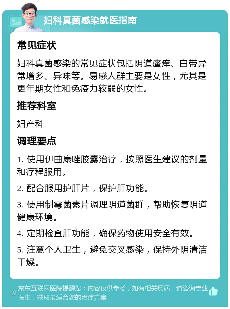 妇科真菌感染就医指南 常见症状 妇科真菌感染的常见症状包括阴道瘙痒、白带异常增多、异味等。易感人群主要是女性，尤其是更年期女性和免疫力较弱的女性。 推荐科室 妇产科 调理要点 1. 使用伊曲康唑胶囊治疗，按照医生建议的剂量和疗程服用。 2. 配合服用护肝片，保护肝功能。 3. 使用制霉菌素片调理阴道菌群，帮助恢复阴道健康环境。 4. 定期检查肝功能，确保药物使用安全有效。 5. 注意个人卫生，避免交叉感染，保持外阴清洁干燥。