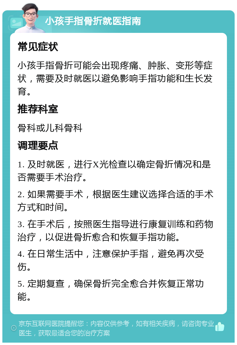 小孩手指骨折就医指南 常见症状 小孩手指骨折可能会出现疼痛、肿胀、变形等症状，需要及时就医以避免影响手指功能和生长发育。 推荐科室 骨科或儿科骨科 调理要点 1. 及时就医，进行X光检查以确定骨折情况和是否需要手术治疗。 2. 如果需要手术，根据医生建议选择合适的手术方式和时间。 3. 在手术后，按照医生指导进行康复训练和药物治疗，以促进骨折愈合和恢复手指功能。 4. 在日常生活中，注意保护手指，避免再次受伤。 5. 定期复查，确保骨折完全愈合并恢复正常功能。