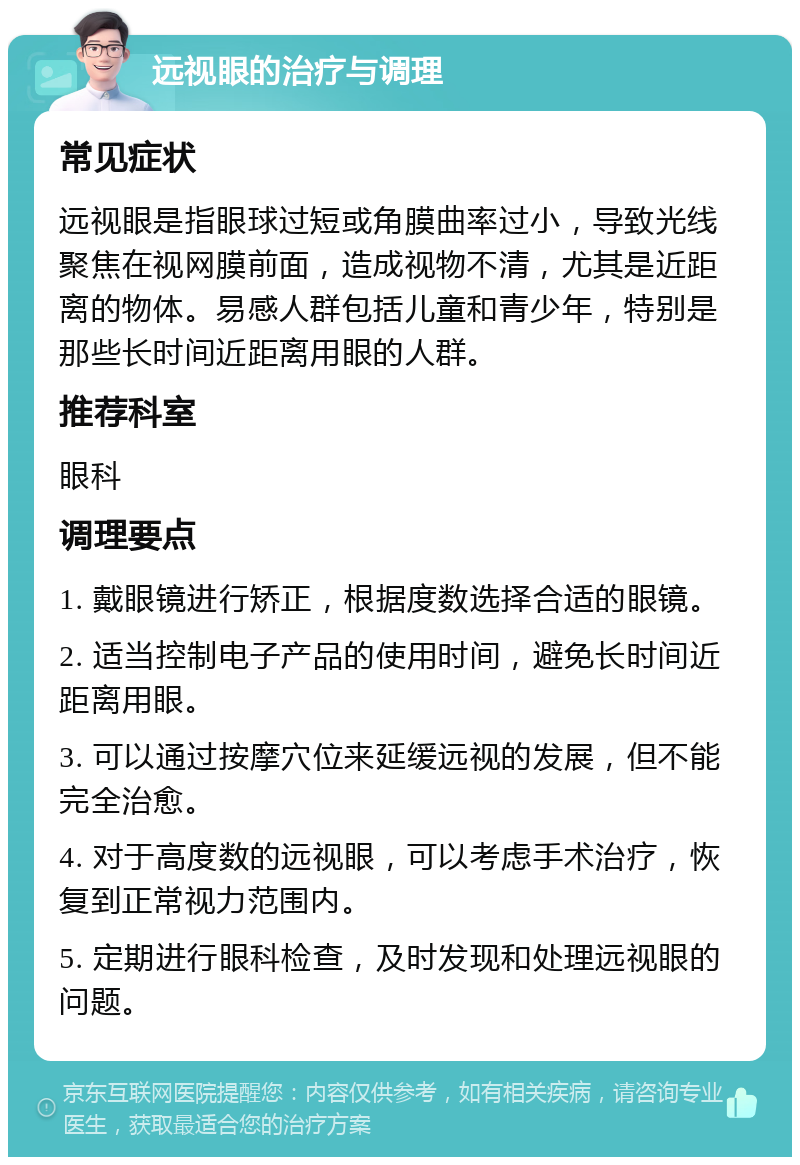 远视眼的治疗与调理 常见症状 远视眼是指眼球过短或角膜曲率过小，导致光线聚焦在视网膜前面，造成视物不清，尤其是近距离的物体。易感人群包括儿童和青少年，特别是那些长时间近距离用眼的人群。 推荐科室 眼科 调理要点 1. 戴眼镜进行矫正，根据度数选择合适的眼镜。 2. 适当控制电子产品的使用时间，避免长时间近距离用眼。 3. 可以通过按摩穴位来延缓远视的发展，但不能完全治愈。 4. 对于高度数的远视眼，可以考虑手术治疗，恢复到正常视力范围内。 5. 定期进行眼科检查，及时发现和处理远视眼的问题。