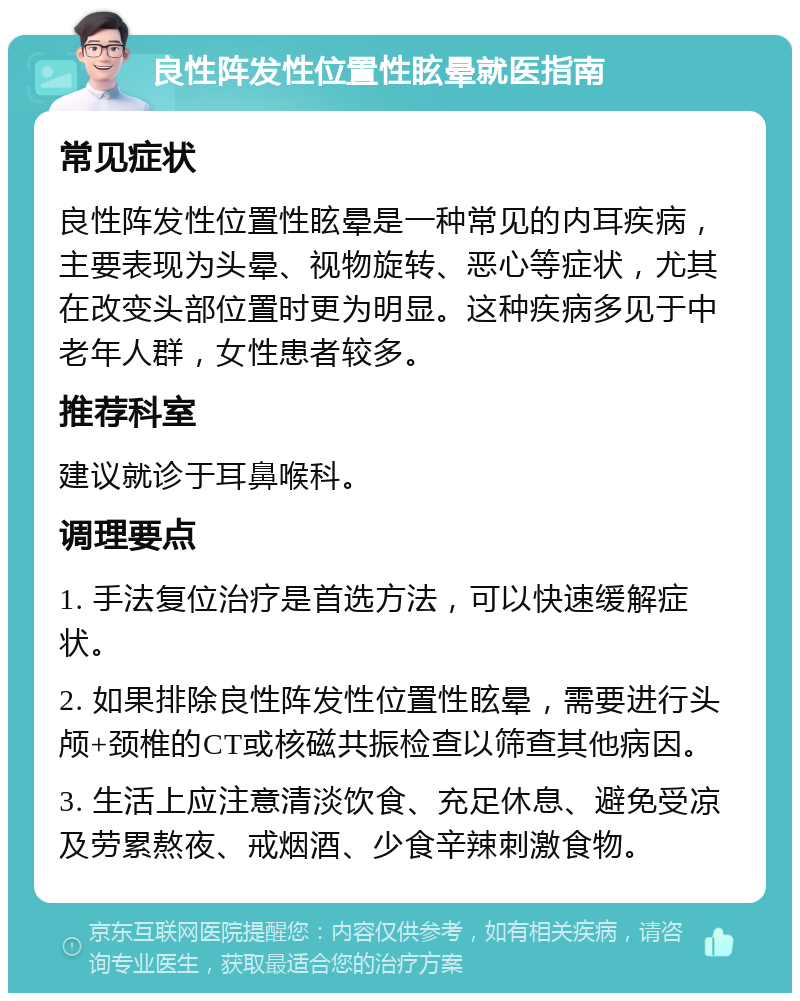 良性阵发性位置性眩晕就医指南 常见症状 良性阵发性位置性眩晕是一种常见的内耳疾病，主要表现为头晕、视物旋转、恶心等症状，尤其在改变头部位置时更为明显。这种疾病多见于中老年人群，女性患者较多。 推荐科室 建议就诊于耳鼻喉科。 调理要点 1. 手法复位治疗是首选方法，可以快速缓解症状。 2. 如果排除良性阵发性位置性眩晕，需要进行头颅+颈椎的CT或核磁共振检查以筛查其他病因。 3. 生活上应注意清淡饮食、充足休息、避免受凉及劳累熬夜、戒烟酒、少食辛辣刺激食物。