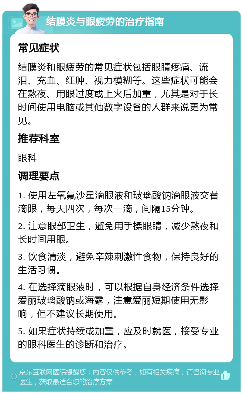 结膜炎与眼疲劳的治疗指南 常见症状 结膜炎和眼疲劳的常见症状包括眼睛疼痛、流泪、充血、红肿、视力模糊等。这些症状可能会在熬夜、用眼过度或上火后加重，尤其是对于长时间使用电脑或其他数字设备的人群来说更为常见。 推荐科室 眼科 调理要点 1. 使用左氧氟沙星滴眼液和玻璃酸钠滴眼液交替滴眼，每天四次，每次一滴，间隔15分钟。 2. 注意眼部卫生，避免用手揉眼睛，减少熬夜和长时间用眼。 3. 饮食清淡，避免辛辣刺激性食物，保持良好的生活习惯。 4. 在选择滴眼液时，可以根据自身经济条件选择爱丽玻璃酸钠或海露，注意爱丽短期使用无影响，但不建议长期使用。 5. 如果症状持续或加重，应及时就医，接受专业的眼科医生的诊断和治疗。