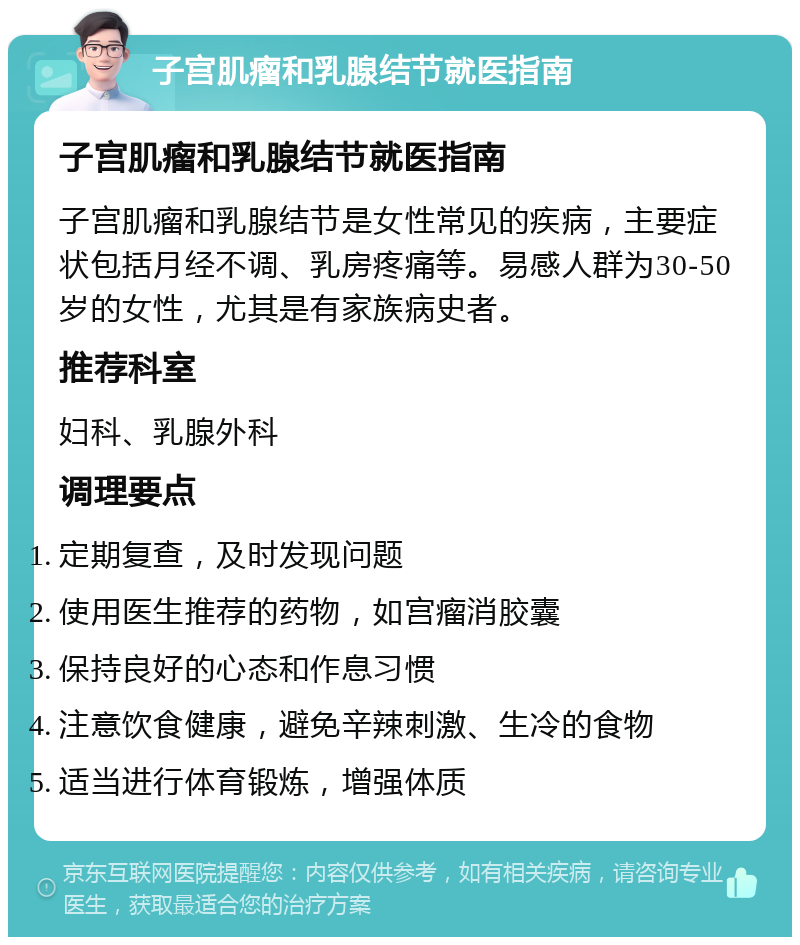 子宫肌瘤和乳腺结节就医指南 子宫肌瘤和乳腺结节就医指南 子宫肌瘤和乳腺结节是女性常见的疾病，主要症状包括月经不调、乳房疼痛等。易感人群为30-50岁的女性，尤其是有家族病史者。 推荐科室 妇科、乳腺外科 调理要点 定期复查，及时发现问题 使用医生推荐的药物，如宫瘤消胶囊 保持良好的心态和作息习惯 注意饮食健康，避免辛辣刺激、生冷的食物 适当进行体育锻炼，增强体质