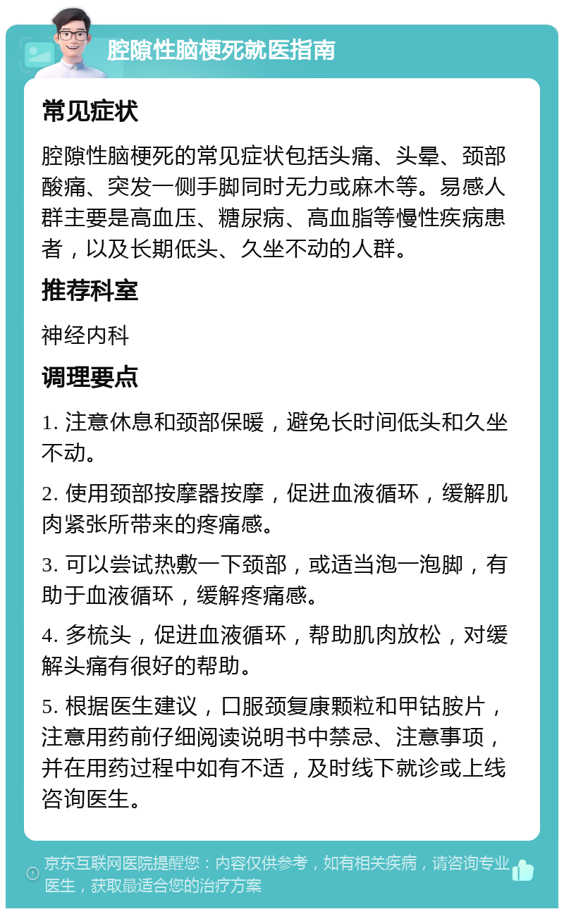 腔隙性脑梗死就医指南 常见症状 腔隙性脑梗死的常见症状包括头痛、头晕、颈部酸痛、突发一侧手脚同时无力或麻木等。易感人群主要是高血压、糖尿病、高血脂等慢性疾病患者，以及长期低头、久坐不动的人群。 推荐科室 神经内科 调理要点 1. 注意休息和颈部保暖，避免长时间低头和久坐不动。 2. 使用颈部按摩器按摩，促进血液循环，缓解肌肉紧张所带来的疼痛感。 3. 可以尝试热敷一下颈部，或适当泡一泡脚，有助于血液循环，缓解疼痛感。 4. 多梳头，促进血液循环，帮助肌肉放松，对缓解头痛有很好的帮助。 5. 根据医生建议，口服颈复康颗粒和甲钴胺片，注意用药前仔细阅读说明书中禁忌、注意事项，并在用药过程中如有不适，及时线下就诊或上线咨询医生。