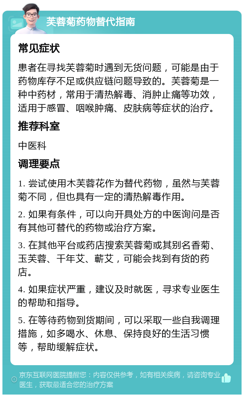 芙蓉菊药物替代指南 常见症状 患者在寻找芙蓉菊时遇到无货问题，可能是由于药物库存不足或供应链问题导致的。芙蓉菊是一种中药材，常用于清热解毒、消肿止痛等功效，适用于感冒、咽喉肿痛、皮肤病等症状的治疗。 推荐科室 中医科 调理要点 1. 尝试使用木芙蓉花作为替代药物，虽然与芙蓉菊不同，但也具有一定的清热解毒作用。 2. 如果有条件，可以向开具处方的中医询问是否有其他可替代的药物或治疗方案。 3. 在其他平台或药店搜索芙蓉菊或其别名香菊、玉芙蓉、千年艾、蕲艾，可能会找到有货的药店。 4. 如果症状严重，建议及时就医，寻求专业医生的帮助和指导。 5. 在等待药物到货期间，可以采取一些自我调理措施，如多喝水、休息、保持良好的生活习惯等，帮助缓解症状。