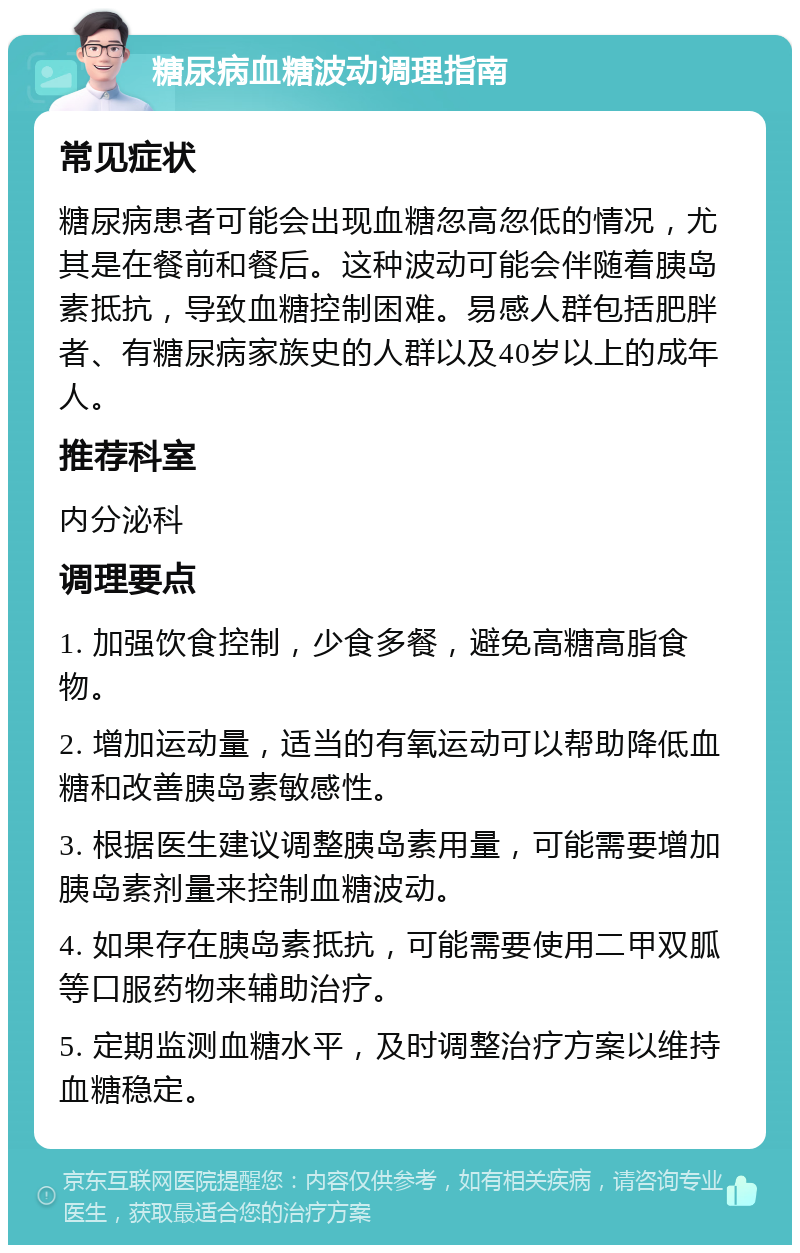 糖尿病血糖波动调理指南 常见症状 糖尿病患者可能会出现血糖忽高忽低的情况，尤其是在餐前和餐后。这种波动可能会伴随着胰岛素抵抗，导致血糖控制困难。易感人群包括肥胖者、有糖尿病家族史的人群以及40岁以上的成年人。 推荐科室 内分泌科 调理要点 1. 加强饮食控制，少食多餐，避免高糖高脂食物。 2. 增加运动量，适当的有氧运动可以帮助降低血糖和改善胰岛素敏感性。 3. 根据医生建议调整胰岛素用量，可能需要增加胰岛素剂量来控制血糖波动。 4. 如果存在胰岛素抵抗，可能需要使用二甲双胍等口服药物来辅助治疗。 5. 定期监测血糖水平，及时调整治疗方案以维持血糖稳定。