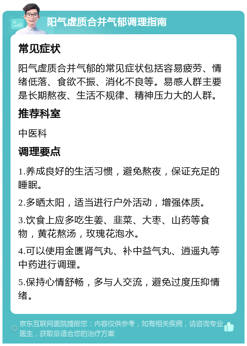 阳气虚质合并气郁调理指南 常见症状 阳气虚质合并气郁的常见症状包括容易疲劳、情绪低落、食欲不振、消化不良等。易感人群主要是长期熬夜、生活不规律、精神压力大的人群。 推荐科室 中医科 调理要点 1.养成良好的生活习惯，避免熬夜，保证充足的睡眠。 2.多晒太阳，适当进行户外活动，增强体质。 3.饮食上应多吃生姜、韭菜、大枣、山药等食物，黄花熬汤，玫瑰花泡水。 4.可以使用金匮肾气丸、补中益气丸、逍遥丸等中药进行调理。 5.保持心情舒畅，多与人交流，避免过度压抑情绪。