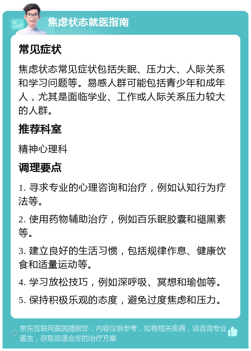 焦虑状态就医指南 常见症状 焦虑状态常见症状包括失眠、压力大、人际关系和学习问题等。易感人群可能包括青少年和成年人，尤其是面临学业、工作或人际关系压力较大的人群。 推荐科室 精神心理科 调理要点 1. 寻求专业的心理咨询和治疗，例如认知行为疗法等。 2. 使用药物辅助治疗，例如百乐眠胶囊和褪黑素等。 3. 建立良好的生活习惯，包括规律作息、健康饮食和适量运动等。 4. 学习放松技巧，例如深呼吸、冥想和瑜伽等。 5. 保持积极乐观的态度，避免过度焦虑和压力。