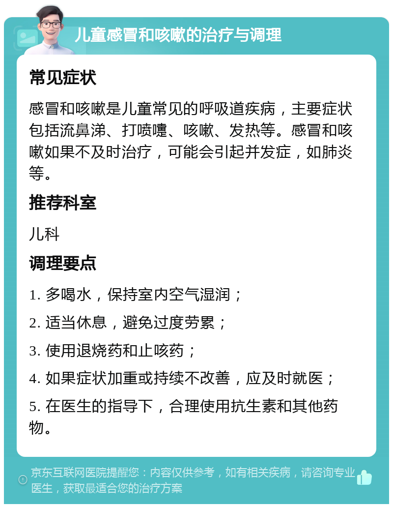 儿童感冒和咳嗽的治疗与调理 常见症状 感冒和咳嗽是儿童常见的呼吸道疾病，主要症状包括流鼻涕、打喷嚏、咳嗽、发热等。感冒和咳嗽如果不及时治疗，可能会引起并发症，如肺炎等。 推荐科室 儿科 调理要点 1. 多喝水，保持室内空气湿润； 2. 适当休息，避免过度劳累； 3. 使用退烧药和止咳药； 4. 如果症状加重或持续不改善，应及时就医； 5. 在医生的指导下，合理使用抗生素和其他药物。