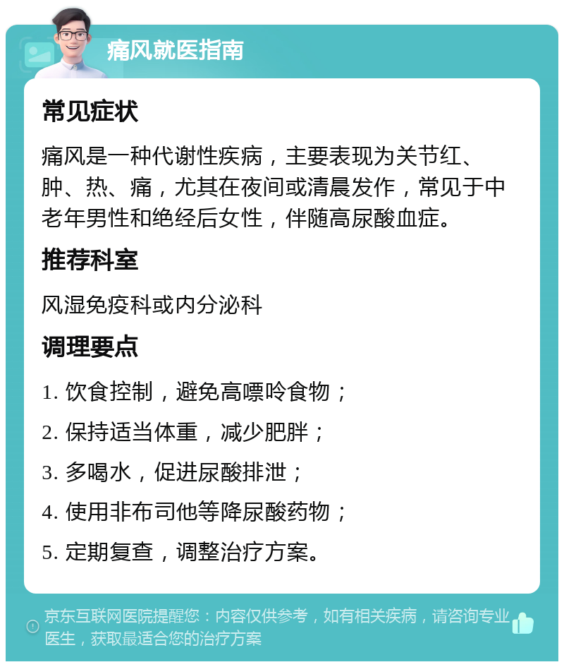 痛风就医指南 常见症状 痛风是一种代谢性疾病，主要表现为关节红、肿、热、痛，尤其在夜间或清晨发作，常见于中老年男性和绝经后女性，伴随高尿酸血症。 推荐科室 风湿免疫科或内分泌科 调理要点 1. 饮食控制，避免高嘌呤食物； 2. 保持适当体重，减少肥胖； 3. 多喝水，促进尿酸排泄； 4. 使用非布司他等降尿酸药物； 5. 定期复查，调整治疗方案。