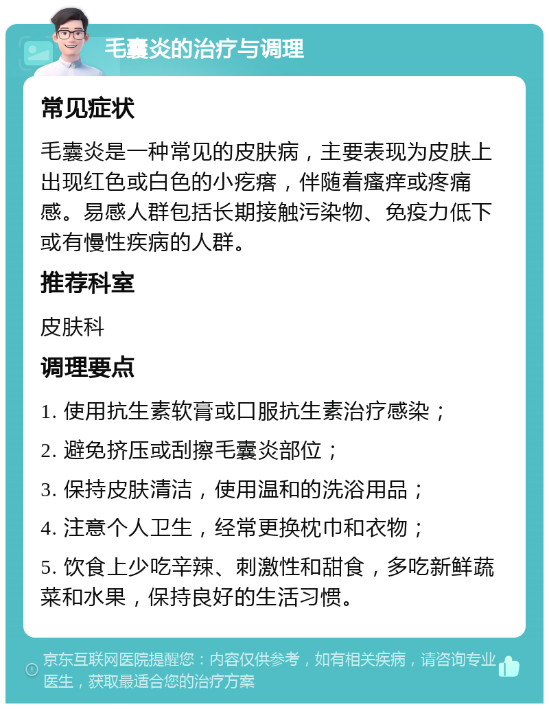 毛囊炎的治疗与调理 常见症状 毛囊炎是一种常见的皮肤病，主要表现为皮肤上出现红色或白色的小疙瘩，伴随着瘙痒或疼痛感。易感人群包括长期接触污染物、免疫力低下或有慢性疾病的人群。 推荐科室 皮肤科 调理要点 1. 使用抗生素软膏或口服抗生素治疗感染； 2. 避免挤压或刮擦毛囊炎部位； 3. 保持皮肤清洁，使用温和的洗浴用品； 4. 注意个人卫生，经常更换枕巾和衣物； 5. 饮食上少吃辛辣、刺激性和甜食，多吃新鲜蔬菜和水果，保持良好的生活习惯。