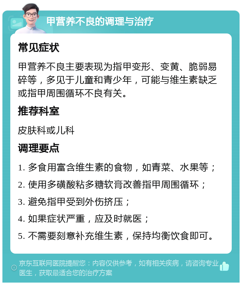 甲营养不良的调理与治疗 常见症状 甲营养不良主要表现为指甲变形、变黄、脆弱易碎等，多见于儿童和青少年，可能与维生素缺乏或指甲周围循环不良有关。 推荐科室 皮肤科或儿科 调理要点 1. 多食用富含维生素的食物，如青菜、水果等； 2. 使用多磺酸粘多糖软膏改善指甲周围循环； 3. 避免指甲受到外伤挤压； 4. 如果症状严重，应及时就医； 5. 不需要刻意补充维生素，保持均衡饮食即可。