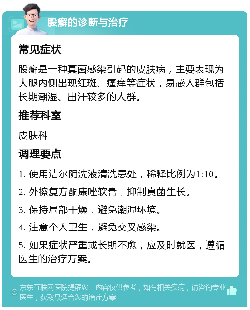 股癣的诊断与治疗 常见症状 股癣是一种真菌感染引起的皮肤病，主要表现为大腿内侧出现红斑、瘙痒等症状，易感人群包括长期潮湿、出汗较多的人群。 推荐科室 皮肤科 调理要点 1. 使用洁尔阴洗液清洗患处，稀释比例为1:10。 2. 外擦复方酮康唑软膏，抑制真菌生长。 3. 保持局部干燥，避免潮湿环境。 4. 注意个人卫生，避免交叉感染。 5. 如果症状严重或长期不愈，应及时就医，遵循医生的治疗方案。