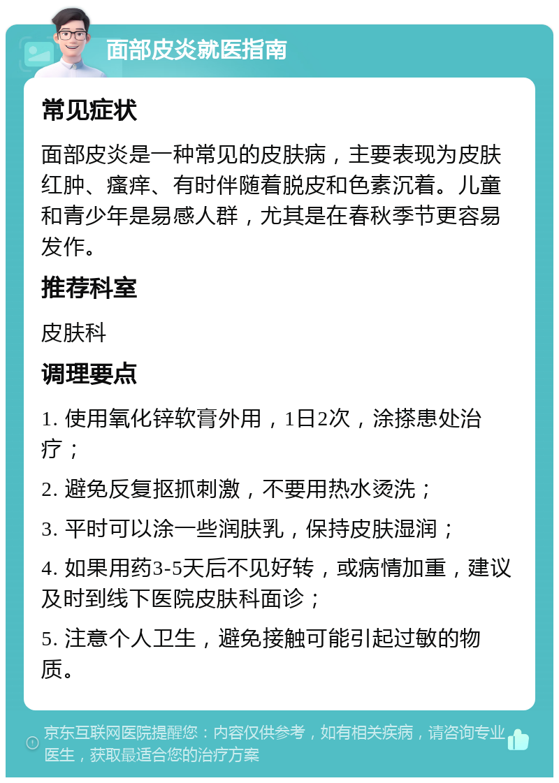 面部皮炎就医指南 常见症状 面部皮炎是一种常见的皮肤病，主要表现为皮肤红肿、瘙痒、有时伴随着脱皮和色素沉着。儿童和青少年是易感人群，尤其是在春秋季节更容易发作。 推荐科室 皮肤科 调理要点 1. 使用氧化锌软膏外用，1日2次，涂搽患处治疗； 2. 避免反复抠抓刺激，不要用热水烫洗； 3. 平时可以涂一些润肤乳，保持皮肤湿润； 4. 如果用药3-5天后不见好转，或病情加重，建议及时到线下医院皮肤科面诊； 5. 注意个人卫生，避免接触可能引起过敏的物质。