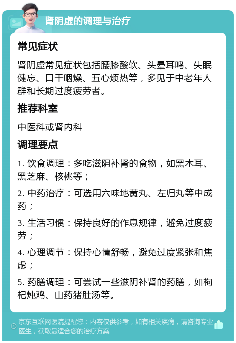 肾阴虚的调理与治疗 常见症状 肾阴虚常见症状包括腰膝酸软、头晕耳鸣、失眠健忘、口干咽燥、五心烦热等，多见于中老年人群和长期过度疲劳者。 推荐科室 中医科或肾内科 调理要点 1. 饮食调理：多吃滋阴补肾的食物，如黑木耳、黑芝麻、核桃等； 2. 中药治疗：可选用六味地黄丸、左归丸等中成药； 3. 生活习惯：保持良好的作息规律，避免过度疲劳； 4. 心理调节：保持心情舒畅，避免过度紧张和焦虑； 5. 药膳调理：可尝试一些滋阴补肾的药膳，如枸杞炖鸡、山药猪肚汤等。