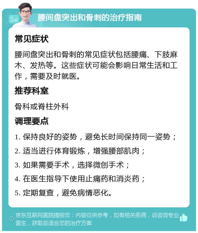 腰间盘突出和骨刺的治疗指南 常见症状 腰间盘突出和骨刺的常见症状包括腰痛、下肢麻木、发热等。这些症状可能会影响日常生活和工作，需要及时就医。 推荐科室 骨科或脊柱外科 调理要点 1. 保持良好的姿势，避免长时间保持同一姿势； 2. 适当进行体育锻炼，增强腰部肌肉； 3. 如果需要手术，选择微创手术； 4. 在医生指导下使用止痛药和消炎药； 5. 定期复查，避免病情恶化。