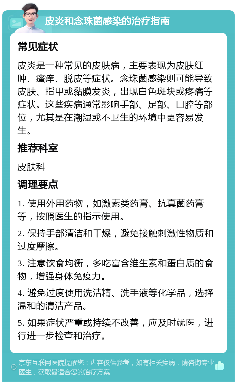 皮炎和念珠菌感染的治疗指南 常见症状 皮炎是一种常见的皮肤病，主要表现为皮肤红肿、瘙痒、脱皮等症状。念珠菌感染则可能导致皮肤、指甲或黏膜发炎，出现白色斑块或疼痛等症状。这些疾病通常影响手部、足部、口腔等部位，尤其是在潮湿或不卫生的环境中更容易发生。 推荐科室 皮肤科 调理要点 1. 使用外用药物，如激素类药膏、抗真菌药膏等，按照医生的指示使用。 2. 保持手部清洁和干燥，避免接触刺激性物质和过度摩擦。 3. 注意饮食均衡，多吃富含维生素和蛋白质的食物，增强身体免疫力。 4. 避免过度使用洗洁精、洗手液等化学品，选择温和的清洁产品。 5. 如果症状严重或持续不改善，应及时就医，进行进一步检查和治疗。