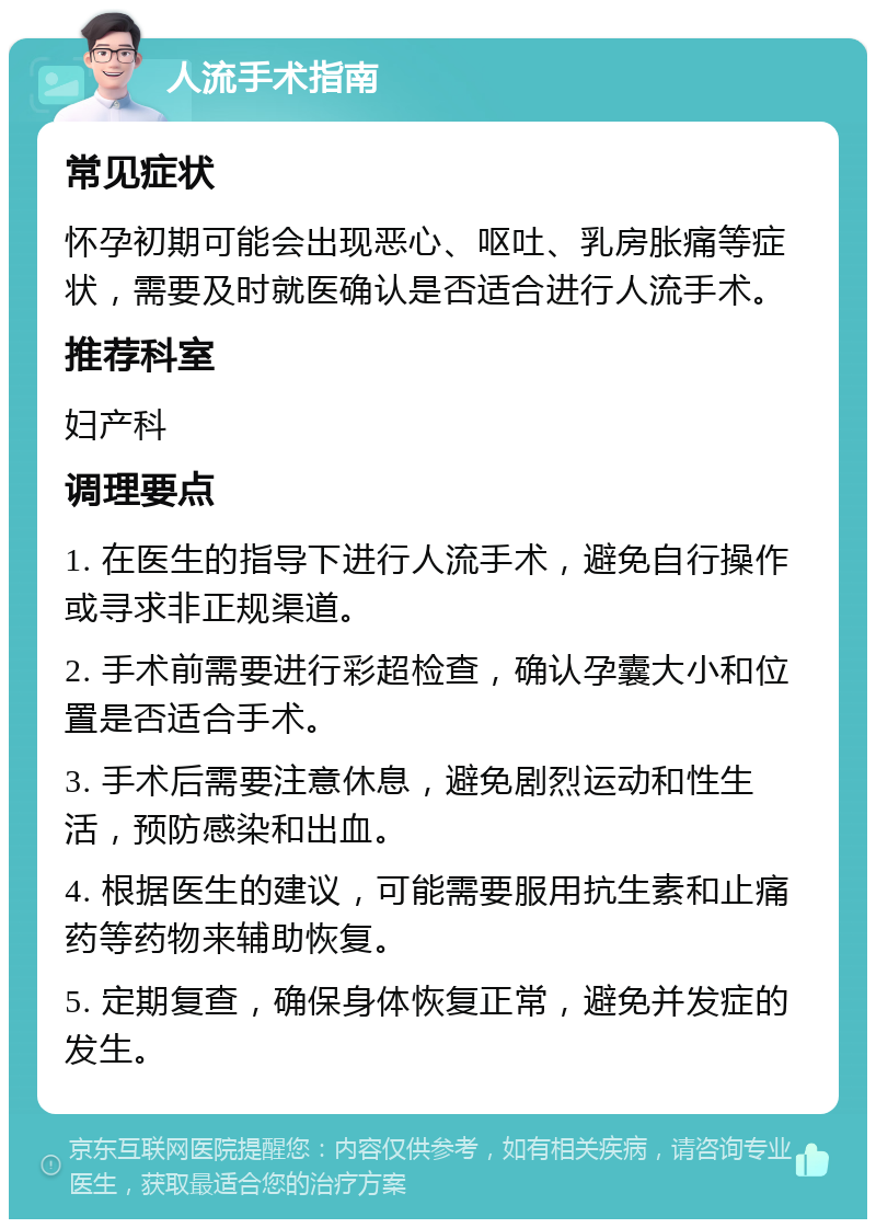 人流手术指南 常见症状 怀孕初期可能会出现恶心、呕吐、乳房胀痛等症状，需要及时就医确认是否适合进行人流手术。 推荐科室 妇产科 调理要点 1. 在医生的指导下进行人流手术，避免自行操作或寻求非正规渠道。 2. 手术前需要进行彩超检查，确认孕囊大小和位置是否适合手术。 3. 手术后需要注意休息，避免剧烈运动和性生活，预防感染和出血。 4. 根据医生的建议，可能需要服用抗生素和止痛药等药物来辅助恢复。 5. 定期复查，确保身体恢复正常，避免并发症的发生。