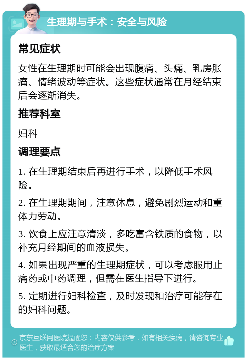 生理期与手术：安全与风险 常见症状 女性在生理期时可能会出现腹痛、头痛、乳房胀痛、情绪波动等症状。这些症状通常在月经结束后会逐渐消失。 推荐科室 妇科 调理要点 1. 在生理期结束后再进行手术，以降低手术风险。 2. 在生理期期间，注意休息，避免剧烈运动和重体力劳动。 3. 饮食上应注意清淡，多吃富含铁质的食物，以补充月经期间的血液损失。 4. 如果出现严重的生理期症状，可以考虑服用止痛药或中药调理，但需在医生指导下进行。 5. 定期进行妇科检查，及时发现和治疗可能存在的妇科问题。