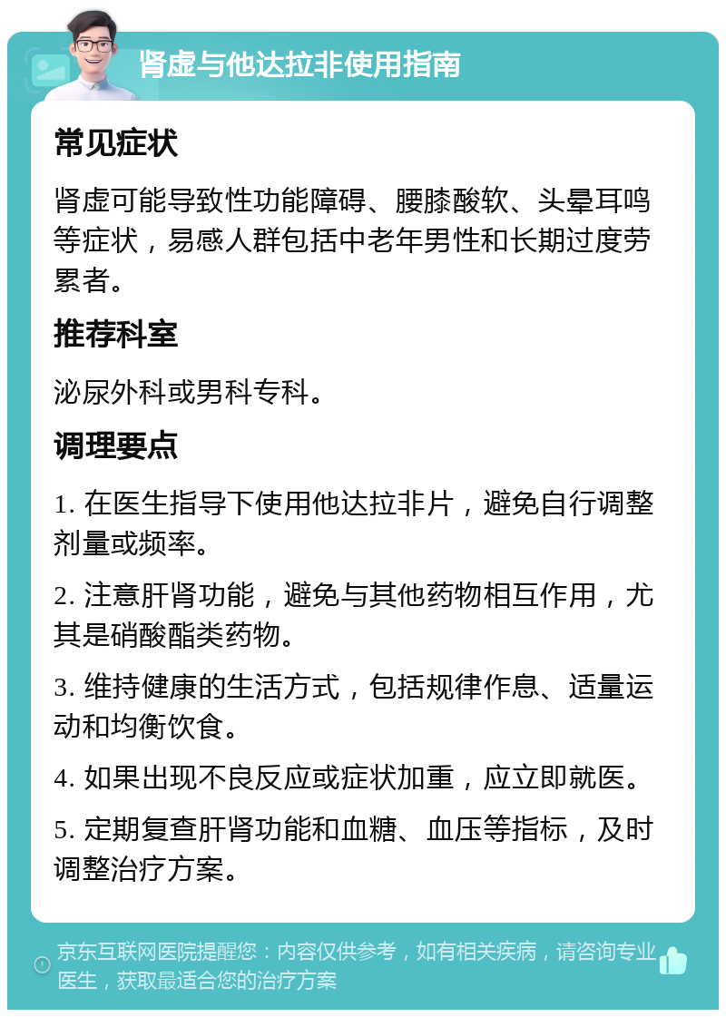 肾虚与他达拉非使用指南 常见症状 肾虚可能导致性功能障碍、腰膝酸软、头晕耳鸣等症状，易感人群包括中老年男性和长期过度劳累者。 推荐科室 泌尿外科或男科专科。 调理要点 1. 在医生指导下使用他达拉非片，避免自行调整剂量或频率。 2. 注意肝肾功能，避免与其他药物相互作用，尤其是硝酸酯类药物。 3. 维持健康的生活方式，包括规律作息、适量运动和均衡饮食。 4. 如果出现不良反应或症状加重，应立即就医。 5. 定期复查肝肾功能和血糖、血压等指标，及时调整治疗方案。