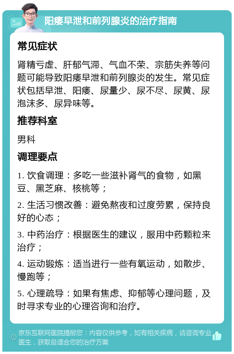 阳痿早泄和前列腺炎的治疗指南 常见症状 肾精亏虚、肝郁气滞、气血不荣、宗筋失养等问题可能导致阳痿早泄和前列腺炎的发生。常见症状包括早泄、阳痿、尿量少、尿不尽、尿黄、尿泡沫多、尿异味等。 推荐科室 男科 调理要点 1. 饮食调理：多吃一些滋补肾气的食物，如黑豆、黑芝麻、核桃等； 2. 生活习惯改善：避免熬夜和过度劳累，保持良好的心态； 3. 中药治疗：根据医生的建议，服用中药颗粒来治疗； 4. 运动锻炼：适当进行一些有氧运动，如散步、慢跑等； 5. 心理疏导：如果有焦虑、抑郁等心理问题，及时寻求专业的心理咨询和治疗。