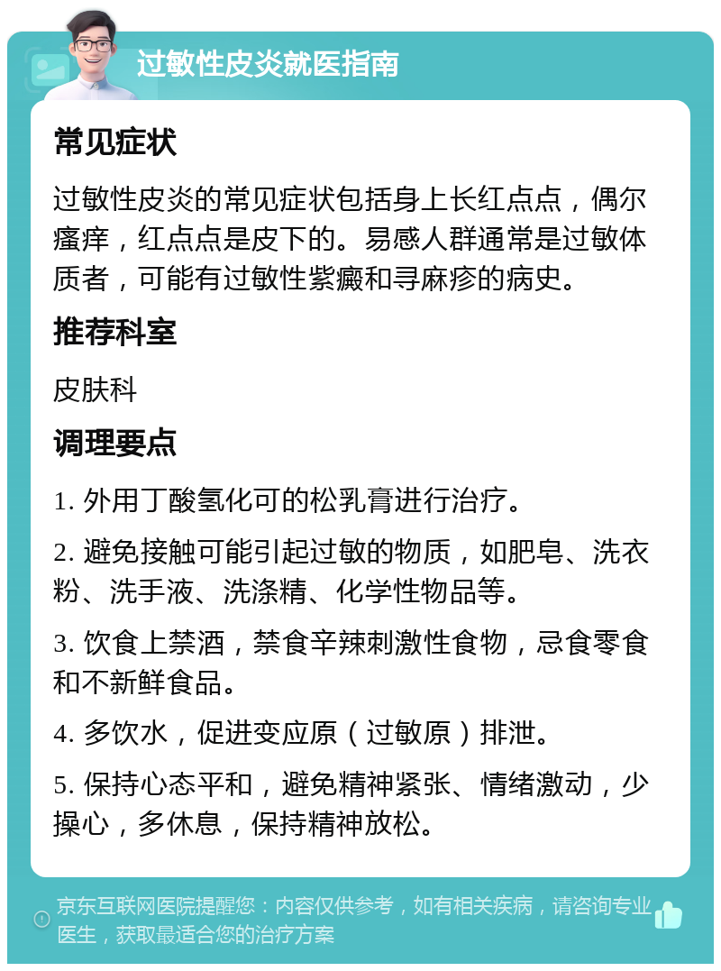 过敏性皮炎就医指南 常见症状 过敏性皮炎的常见症状包括身上长红点点，偶尔瘙痒，红点点是皮下的。易感人群通常是过敏体质者，可能有过敏性紫癜和寻麻疹的病史。 推荐科室 皮肤科 调理要点 1. 外用丁酸氢化可的松乳膏进行治疗。 2. 避免接触可能引起过敏的物质，如肥皂、洗衣粉、洗手液、洗涤精、化学性物品等。 3. 饮食上禁酒，禁食辛辣刺激性食物，忌食零食和不新鲜食品。 4. 多饮水，促进变应原（过敏原）排泄。 5. 保持心态平和，避免精神紧张、情绪激动，少操心，多休息，保持精神放松。