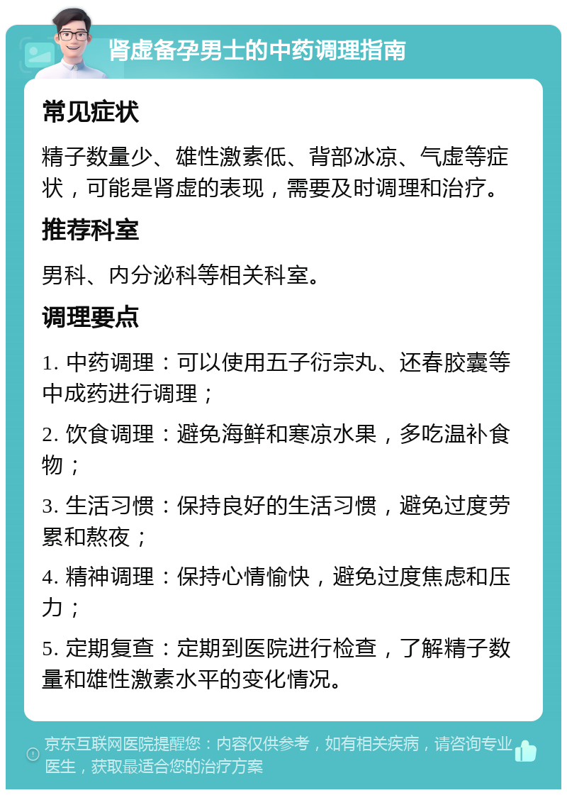 肾虚备孕男士的中药调理指南 常见症状 精子数量少、雄性激素低、背部冰凉、气虚等症状，可能是肾虚的表现，需要及时调理和治疗。 推荐科室 男科、内分泌科等相关科室。 调理要点 1. 中药调理：可以使用五子衍宗丸、还春胶囊等中成药进行调理； 2. 饮食调理：避免海鲜和寒凉水果，多吃温补食物； 3. 生活习惯：保持良好的生活习惯，避免过度劳累和熬夜； 4. 精神调理：保持心情愉快，避免过度焦虑和压力； 5. 定期复查：定期到医院进行检查，了解精子数量和雄性激素水平的变化情况。