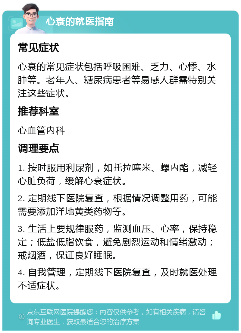 心衰的就医指南 常见症状 心衰的常见症状包括呼吸困难、乏力、心悸、水肿等。老年人、糖尿病患者等易感人群需特别关注这些症状。 推荐科室 心血管内科 调理要点 1. 按时服用利尿剂，如托拉噻米、螺内酯，减轻心脏负荷，缓解心衰症状。 2. 定期线下医院复查，根据情况调整用药，可能需要添加洋地黄类药物等。 3. 生活上要规律服药，监测血压、心率，保持稳定；低盐低脂饮食，避免剧烈运动和情绪激动；戒烟酒，保证良好睡眠。 4. 自我管理，定期线下医院复查，及时就医处理不适症状。