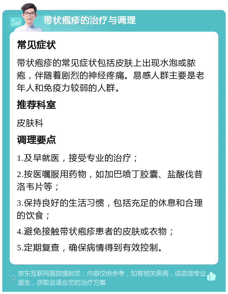 带状疱疹的治疗与调理 常见症状 带状疱疹的常见症状包括皮肤上出现水泡或脓疱，伴随着剧烈的神经疼痛。易感人群主要是老年人和免疫力较弱的人群。 推荐科室 皮肤科 调理要点 1.及早就医，接受专业的治疗； 2.按医嘱服用药物，如加巴喷丁胶囊、盐酸伐昔洛韦片等； 3.保持良好的生活习惯，包括充足的休息和合理的饮食； 4.避免接触带状疱疹患者的皮肤或衣物； 5.定期复查，确保病情得到有效控制。