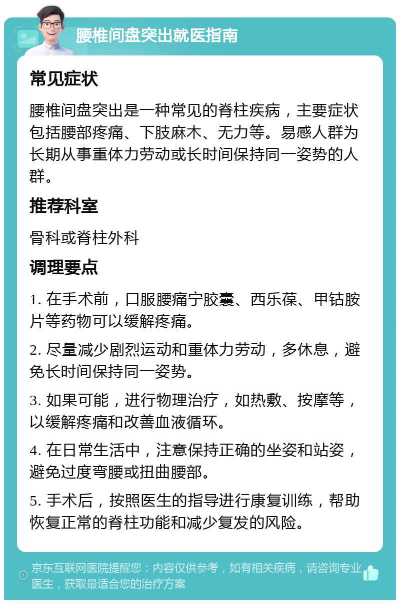 腰椎间盘突出就医指南 常见症状 腰椎间盘突出是一种常见的脊柱疾病，主要症状包括腰部疼痛、下肢麻木、无力等。易感人群为长期从事重体力劳动或长时间保持同一姿势的人群。 推荐科室 骨科或脊柱外科 调理要点 1. 在手术前，口服腰痛宁胶囊、西乐葆、甲钴胺片等药物可以缓解疼痛。 2. 尽量减少剧烈运动和重体力劳动，多休息，避免长时间保持同一姿势。 3. 如果可能，进行物理治疗，如热敷、按摩等，以缓解疼痛和改善血液循环。 4. 在日常生活中，注意保持正确的坐姿和站姿，避免过度弯腰或扭曲腰部。 5. 手术后，按照医生的指导进行康复训练，帮助恢复正常的脊柱功能和减少复发的风险。