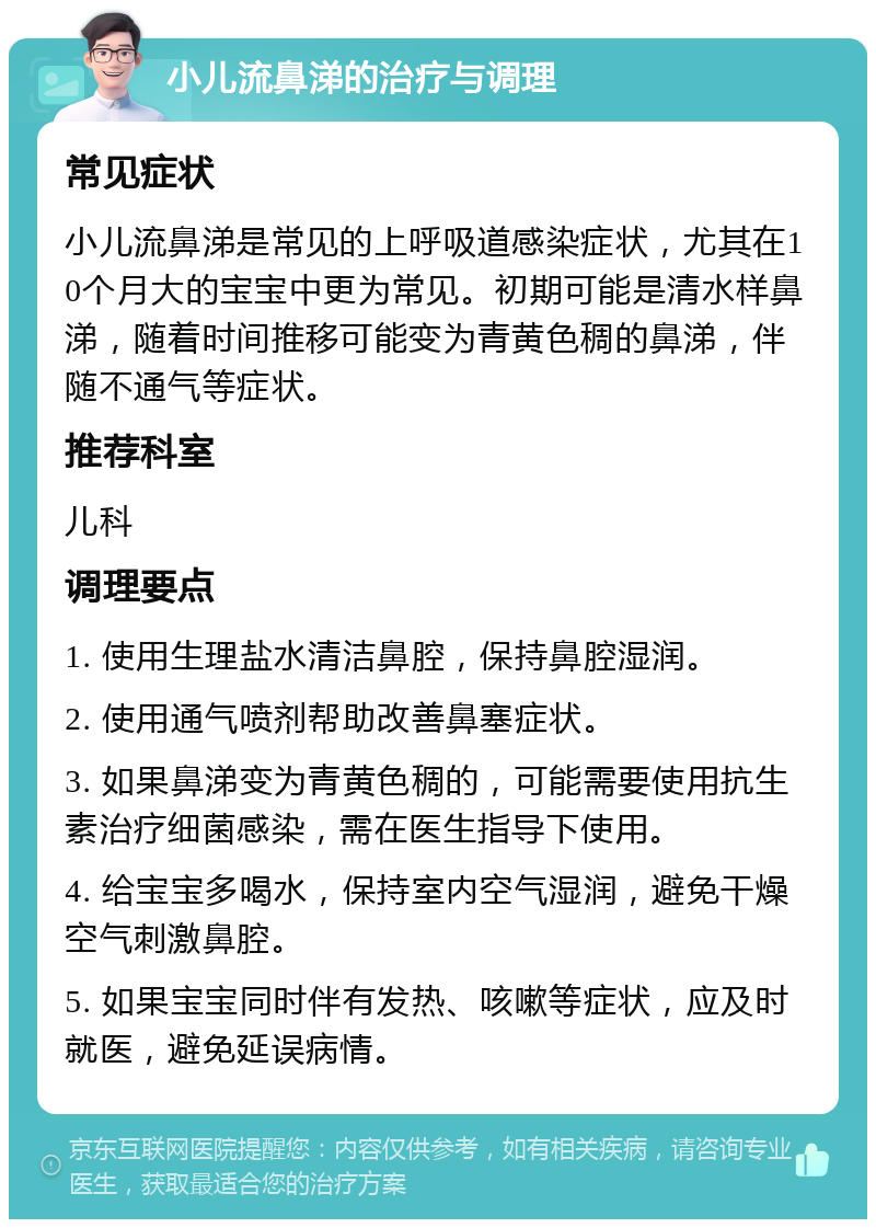 小儿流鼻涕的治疗与调理 常见症状 小儿流鼻涕是常见的上呼吸道感染症状，尤其在10个月大的宝宝中更为常见。初期可能是清水样鼻涕，随着时间推移可能变为青黄色稠的鼻涕，伴随不通气等症状。 推荐科室 儿科 调理要点 1. 使用生理盐水清洁鼻腔，保持鼻腔湿润。 2. 使用通气喷剂帮助改善鼻塞症状。 3. 如果鼻涕变为青黄色稠的，可能需要使用抗生素治疗细菌感染，需在医生指导下使用。 4. 给宝宝多喝水，保持室内空气湿润，避免干燥空气刺激鼻腔。 5. 如果宝宝同时伴有发热、咳嗽等症状，应及时就医，避免延误病情。