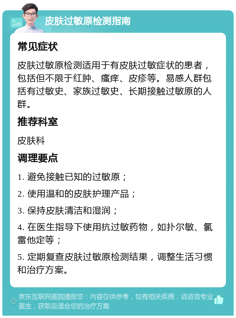 皮肤过敏原检测指南 常见症状 皮肤过敏原检测适用于有皮肤过敏症状的患者，包括但不限于红肿、瘙痒、皮疹等。易感人群包括有过敏史、家族过敏史、长期接触过敏原的人群。 推荐科室 皮肤科 调理要点 1. 避免接触已知的过敏原； 2. 使用温和的皮肤护理产品； 3. 保持皮肤清洁和湿润； 4. 在医生指导下使用抗过敏药物，如扑尔敏、氯雷他定等； 5. 定期复查皮肤过敏原检测结果，调整生活习惯和治疗方案。