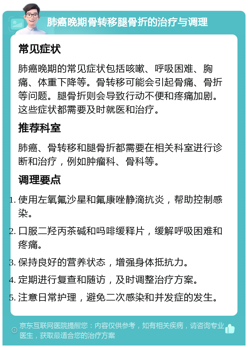 肺癌晚期骨转移腿骨折的治疗与调理 常见症状 肺癌晚期的常见症状包括咳嗽、呼吸困难、胸痛、体重下降等。骨转移可能会引起骨痛、骨折等问题。腿骨折则会导致行动不便和疼痛加剧。这些症状都需要及时就医和治疗。 推荐科室 肺癌、骨转移和腿骨折都需要在相关科室进行诊断和治疗，例如肿瘤科、骨科等。 调理要点 使用左氧氟沙星和氟康唑静滴抗炎，帮助控制感染。 口服二羟丙茶碱和吗啡缓释片，缓解呼吸困难和疼痛。 保持良好的营养状态，增强身体抵抗力。 定期进行复查和随访，及时调整治疗方案。 注意日常护理，避免二次感染和并发症的发生。