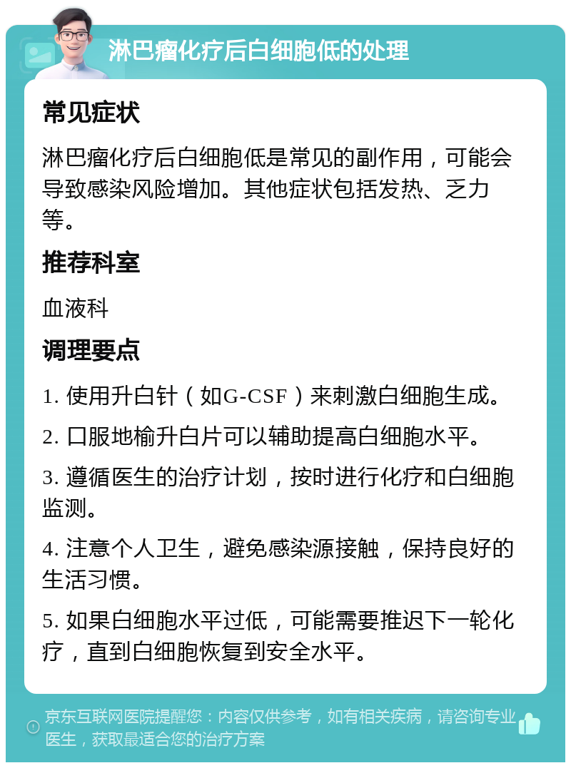 淋巴瘤化疗后白细胞低的处理 常见症状 淋巴瘤化疗后白细胞低是常见的副作用，可能会导致感染风险增加。其他症状包括发热、乏力等。 推荐科室 血液科 调理要点 1. 使用升白针（如G-CSF）来刺激白细胞生成。 2. 口服地榆升白片可以辅助提高白细胞水平。 3. 遵循医生的治疗计划，按时进行化疗和白细胞监测。 4. 注意个人卫生，避免感染源接触，保持良好的生活习惯。 5. 如果白细胞水平过低，可能需要推迟下一轮化疗，直到白细胞恢复到安全水平。