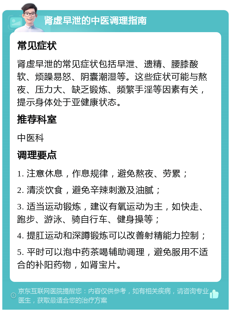 肾虚早泄的中医调理指南 常见症状 肾虚早泄的常见症状包括早泄、遗精、腰膝酸软、烦躁易怒、阴囊潮湿等。这些症状可能与熬夜、压力大、缺乏锻炼、频繁手淫等因素有关，提示身体处于亚健康状态。 推荐科室 中医科 调理要点 1. 注意休息，作息规律，避免熬夜、劳累； 2. 清淡饮食，避免辛辣刺激及油腻； 3. 适当运动锻炼，建议有氧运动为主，如快走、跑步、游泳、骑自行车、健身操等； 4. 提肛运动和深蹲锻炼可以改善射精能力控制； 5. 平时可以泡中药茶喝辅助调理，避免服用不适合的补阳药物，如肾宝片。