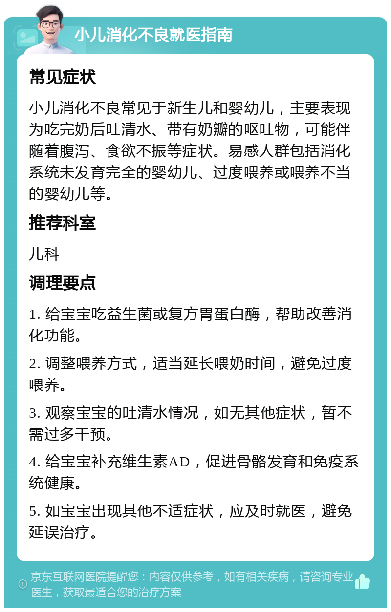 小儿消化不良就医指南 常见症状 小儿消化不良常见于新生儿和婴幼儿，主要表现为吃完奶后吐清水、带有奶瓣的呕吐物，可能伴随着腹泻、食欲不振等症状。易感人群包括消化系统未发育完全的婴幼儿、过度喂养或喂养不当的婴幼儿等。 推荐科室 儿科 调理要点 1. 给宝宝吃益生菌或复方胃蛋白酶，帮助改善消化功能。 2. 调整喂养方式，适当延长喂奶时间，避免过度喂养。 3. 观察宝宝的吐清水情况，如无其他症状，暂不需过多干预。 4. 给宝宝补充维生素AD，促进骨骼发育和免疫系统健康。 5. 如宝宝出现其他不适症状，应及时就医，避免延误治疗。