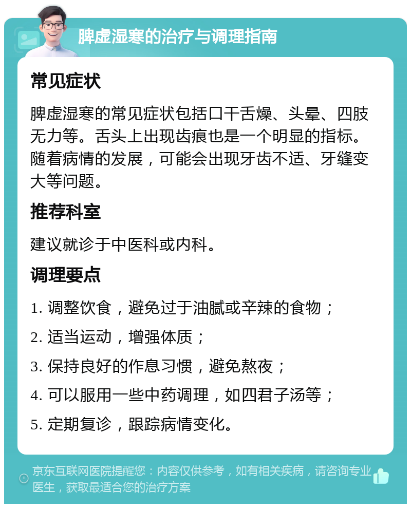 脾虚湿寒的治疗与调理指南 常见症状 脾虚湿寒的常见症状包括口干舌燥、头晕、四肢无力等。舌头上出现齿痕也是一个明显的指标。随着病情的发展，可能会出现牙齿不适、牙缝变大等问题。 推荐科室 建议就诊于中医科或内科。 调理要点 1. 调整饮食，避免过于油腻或辛辣的食物； 2. 适当运动，增强体质； 3. 保持良好的作息习惯，避免熬夜； 4. 可以服用一些中药调理，如四君子汤等； 5. 定期复诊，跟踪病情变化。