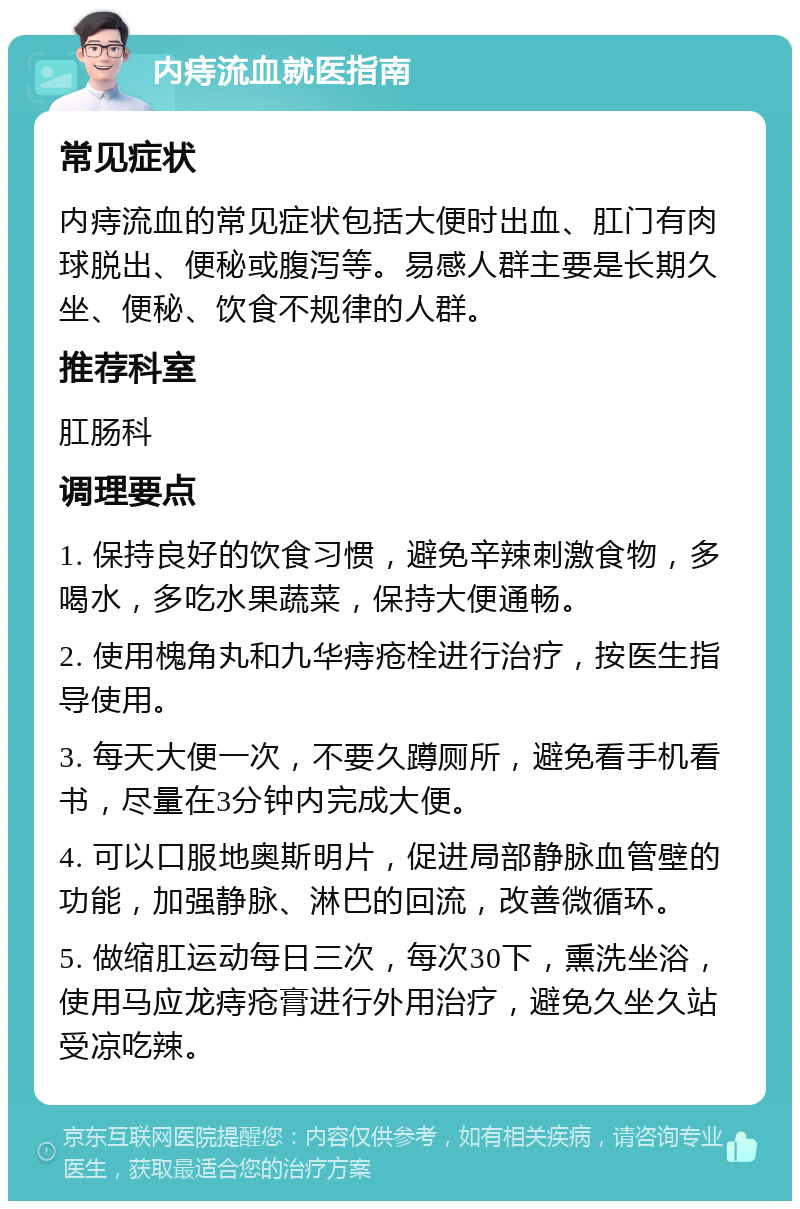 内痔流血就医指南 常见症状 内痔流血的常见症状包括大便时出血、肛门有肉球脱出、便秘或腹泻等。易感人群主要是长期久坐、便秘、饮食不规律的人群。 推荐科室 肛肠科 调理要点 1. 保持良好的饮食习惯，避免辛辣刺激食物，多喝水，多吃水果蔬菜，保持大便通畅。 2. 使用槐角丸和九华痔疮栓进行治疗，按医生指导使用。 3. 每天大便一次，不要久蹲厕所，避免看手机看书，尽量在3分钟内完成大便。 4. 可以口服地奥斯明片，促进局部静脉血管壁的功能，加强静脉、淋巴的回流，改善微循环。 5. 做缩肛运动每日三次，每次30下，熏洗坐浴，使用马应龙痔疮膏进行外用治疗，避免久坐久站受凉吃辣。