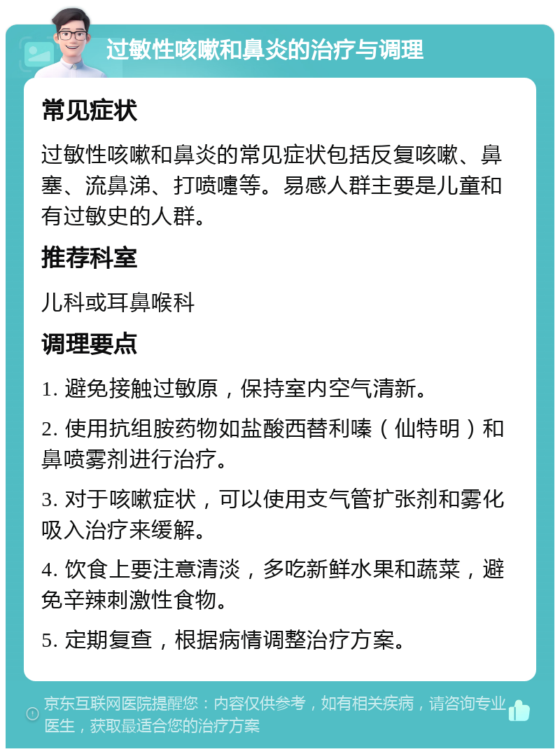 过敏性咳嗽和鼻炎的治疗与调理 常见症状 过敏性咳嗽和鼻炎的常见症状包括反复咳嗽、鼻塞、流鼻涕、打喷嚏等。易感人群主要是儿童和有过敏史的人群。 推荐科室 儿科或耳鼻喉科 调理要点 1. 避免接触过敏原，保持室内空气清新。 2. 使用抗组胺药物如盐酸西替利嗪（仙特明）和鼻喷雾剂进行治疗。 3. 对于咳嗽症状，可以使用支气管扩张剂和雾化吸入治疗来缓解。 4. 饮食上要注意清淡，多吃新鲜水果和蔬菜，避免辛辣刺激性食物。 5. 定期复查，根据病情调整治疗方案。