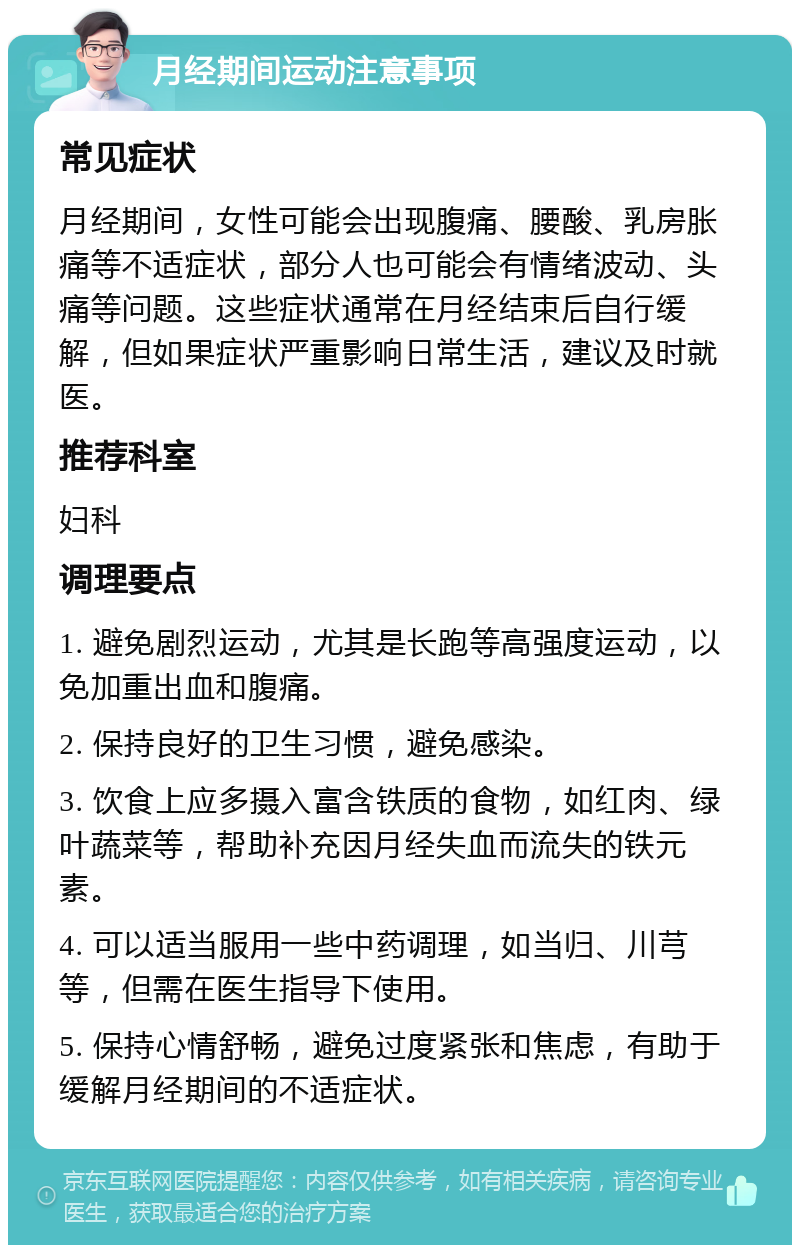 月经期间运动注意事项 常见症状 月经期间，女性可能会出现腹痛、腰酸、乳房胀痛等不适症状，部分人也可能会有情绪波动、头痛等问题。这些症状通常在月经结束后自行缓解，但如果症状严重影响日常生活，建议及时就医。 推荐科室 妇科 调理要点 1. 避免剧烈运动，尤其是长跑等高强度运动，以免加重出血和腹痛。 2. 保持良好的卫生习惯，避免感染。 3. 饮食上应多摄入富含铁质的食物，如红肉、绿叶蔬菜等，帮助补充因月经失血而流失的铁元素。 4. 可以适当服用一些中药调理，如当归、川芎等，但需在医生指导下使用。 5. 保持心情舒畅，避免过度紧张和焦虑，有助于缓解月经期间的不适症状。