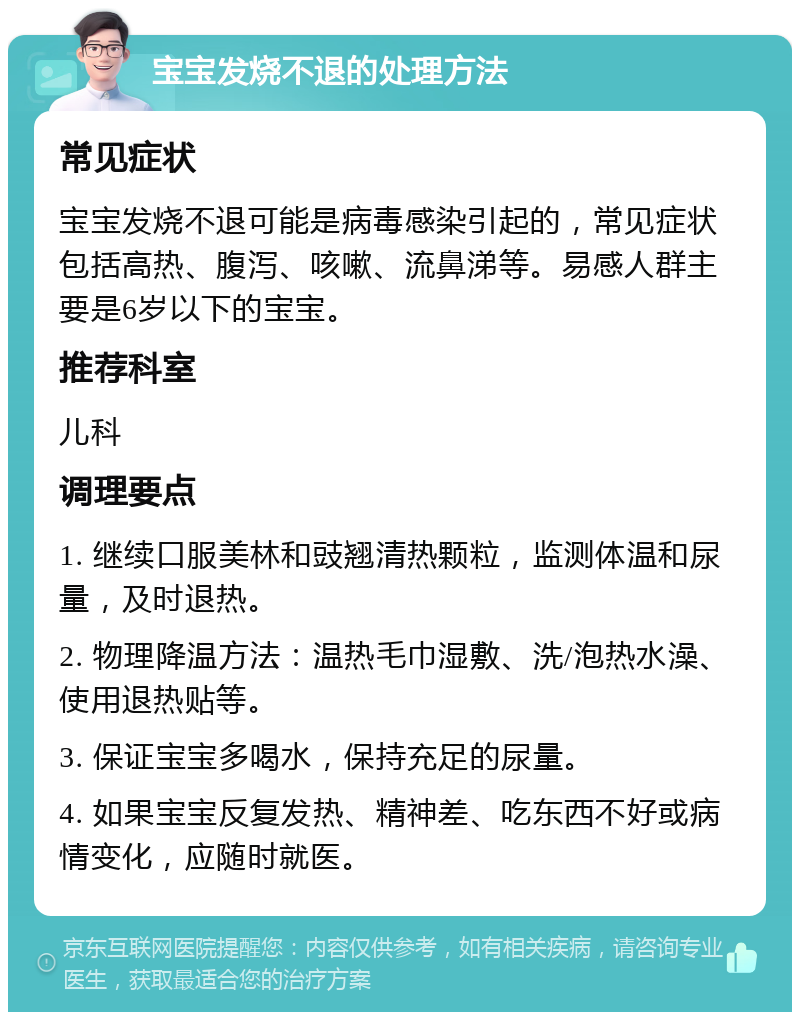 宝宝发烧不退的处理方法 常见症状 宝宝发烧不退可能是病毒感染引起的，常见症状包括高热、腹泻、咳嗽、流鼻涕等。易感人群主要是6岁以下的宝宝。 推荐科室 儿科 调理要点 1. 继续口服美林和豉翘清热颗粒，监测体温和尿量，及时退热。 2. 物理降温方法：温热毛巾湿敷、洗/泡热水澡、使用退热贴等。 3. 保证宝宝多喝水，保持充足的尿量。 4. 如果宝宝反复发热、精神差、吃东西不好或病情变化，应随时就医。