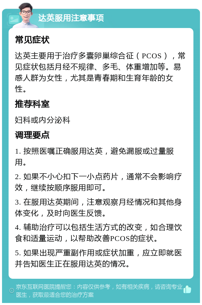 达英服用注意事项 常见症状 达英主要用于治疗多囊卵巢综合征（PCOS），常见症状包括月经不规律、多毛、体重增加等。易感人群为女性，尤其是青春期和生育年龄的女性。 推荐科室 妇科或内分泌科 调理要点 1. 按照医嘱正确服用达英，避免漏服或过量服用。 2. 如果不小心扣下一小点药片，通常不会影响疗效，继续按顺序服用即可。 3. 在服用达英期间，注意观察月经情况和其他身体变化，及时向医生反馈。 4. 辅助治疗可以包括生活方式的改变，如合理饮食和适量运动，以帮助改善PCOS的症状。 5. 如果出现严重副作用或症状加重，应立即就医并告知医生正在服用达英的情况。