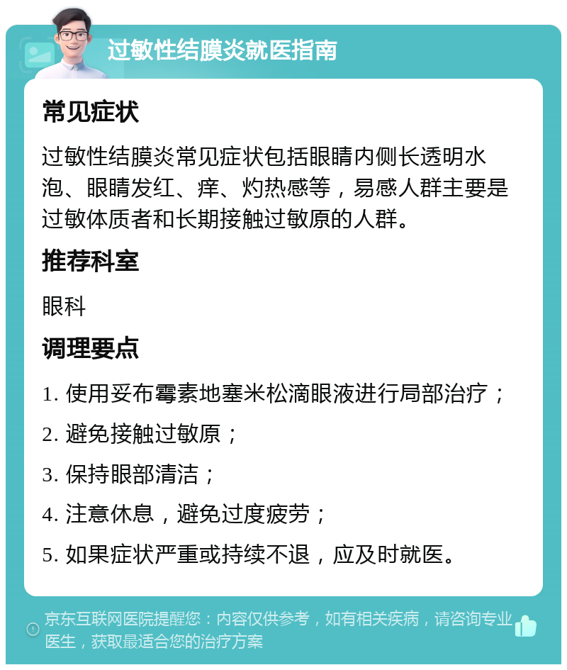 过敏性结膜炎就医指南 常见症状 过敏性结膜炎常见症状包括眼睛内侧长透明水泡、眼睛发红、痒、灼热感等，易感人群主要是过敏体质者和长期接触过敏原的人群。 推荐科室 眼科 调理要点 1. 使用妥布霉素地塞米松滴眼液进行局部治疗； 2. 避免接触过敏原； 3. 保持眼部清洁； 4. 注意休息，避免过度疲劳； 5. 如果症状严重或持续不退，应及时就医。