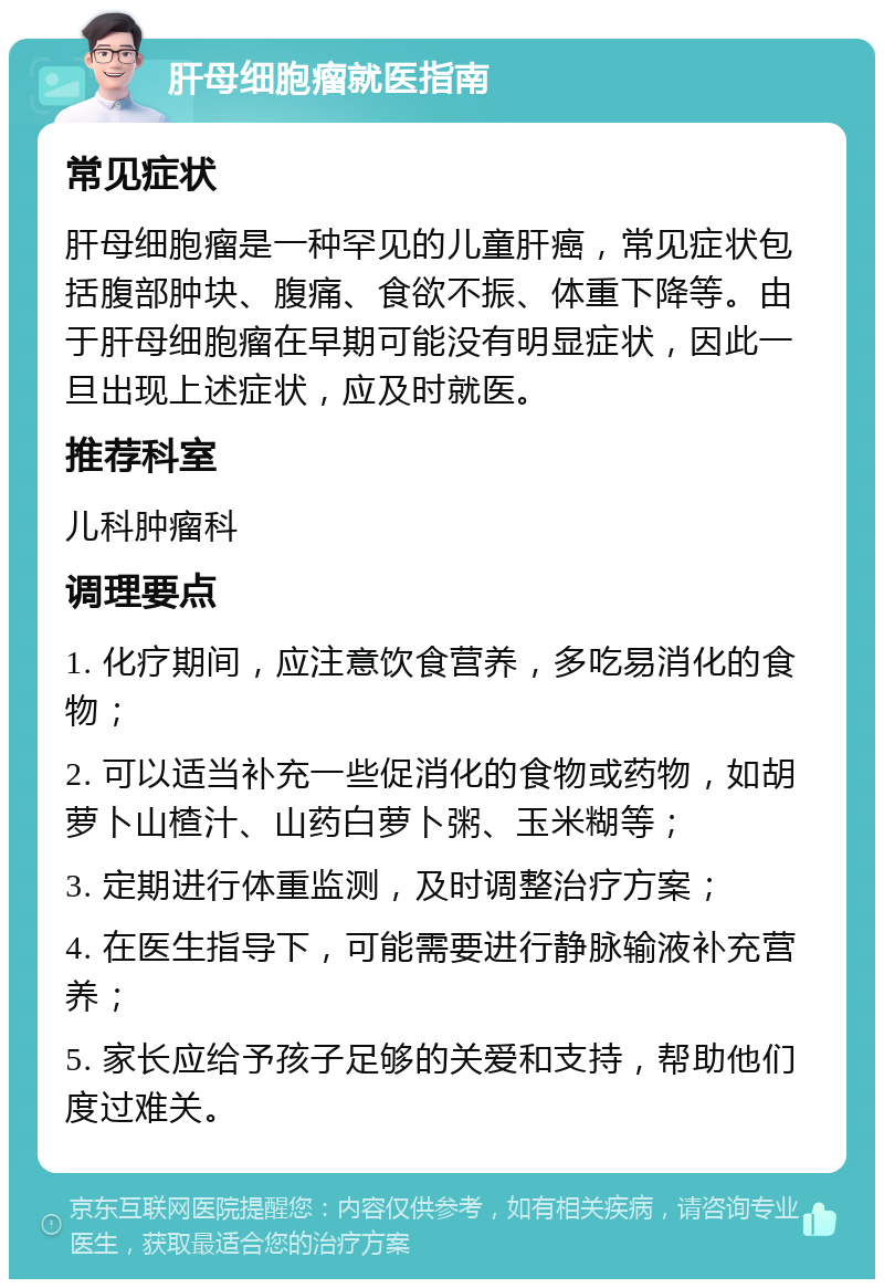 肝母细胞瘤就医指南 常见症状 肝母细胞瘤是一种罕见的儿童肝癌，常见症状包括腹部肿块、腹痛、食欲不振、体重下降等。由于肝母细胞瘤在早期可能没有明显症状，因此一旦出现上述症状，应及时就医。 推荐科室 儿科肿瘤科 调理要点 1. 化疗期间，应注意饮食营养，多吃易消化的食物； 2. 可以适当补充一些促消化的食物或药物，如胡萝卜山楂汁、山药白萝卜粥、玉米糊等； 3. 定期进行体重监测，及时调整治疗方案； 4. 在医生指导下，可能需要进行静脉输液补充营养； 5. 家长应给予孩子足够的关爱和支持，帮助他们度过难关。