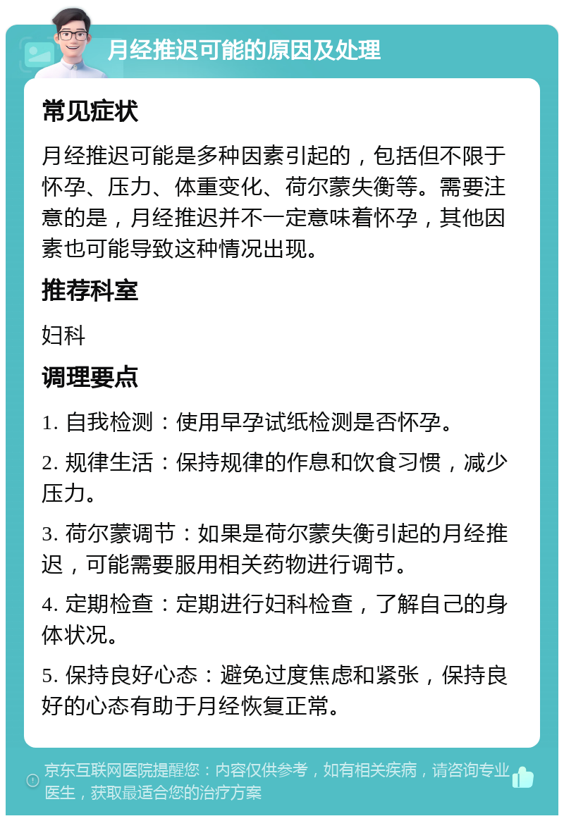 月经推迟可能的原因及处理 常见症状 月经推迟可能是多种因素引起的，包括但不限于怀孕、压力、体重变化、荷尔蒙失衡等。需要注意的是，月经推迟并不一定意味着怀孕，其他因素也可能导致这种情况出现。 推荐科室 妇科 调理要点 1. 自我检测：使用早孕试纸检测是否怀孕。 2. 规律生活：保持规律的作息和饮食习惯，减少压力。 3. 荷尔蒙调节：如果是荷尔蒙失衡引起的月经推迟，可能需要服用相关药物进行调节。 4. 定期检查：定期进行妇科检查，了解自己的身体状况。 5. 保持良好心态：避免过度焦虑和紧张，保持良好的心态有助于月经恢复正常。